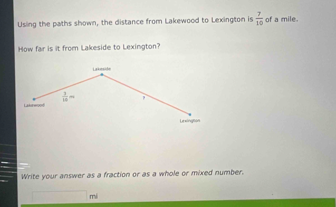 Using the paths shown, the distance from Lakewood to Lexington is  7/10  of a mile. 
How far is it from Lakeside to Lexington? 
Lakeside
 3/10 mi
7
Lakewood 
Lexington 
Write your answer as a fraction or as a whole or mixed number.
□ mi