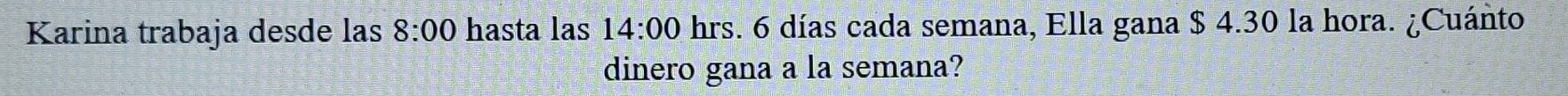 Karina trabaja desde las 8:00 hasta las 14:00 hrs. 6 días cada semana, Ella gana $ 4.30 la hora. ¿Cuánto 
dinero gana a la semana?