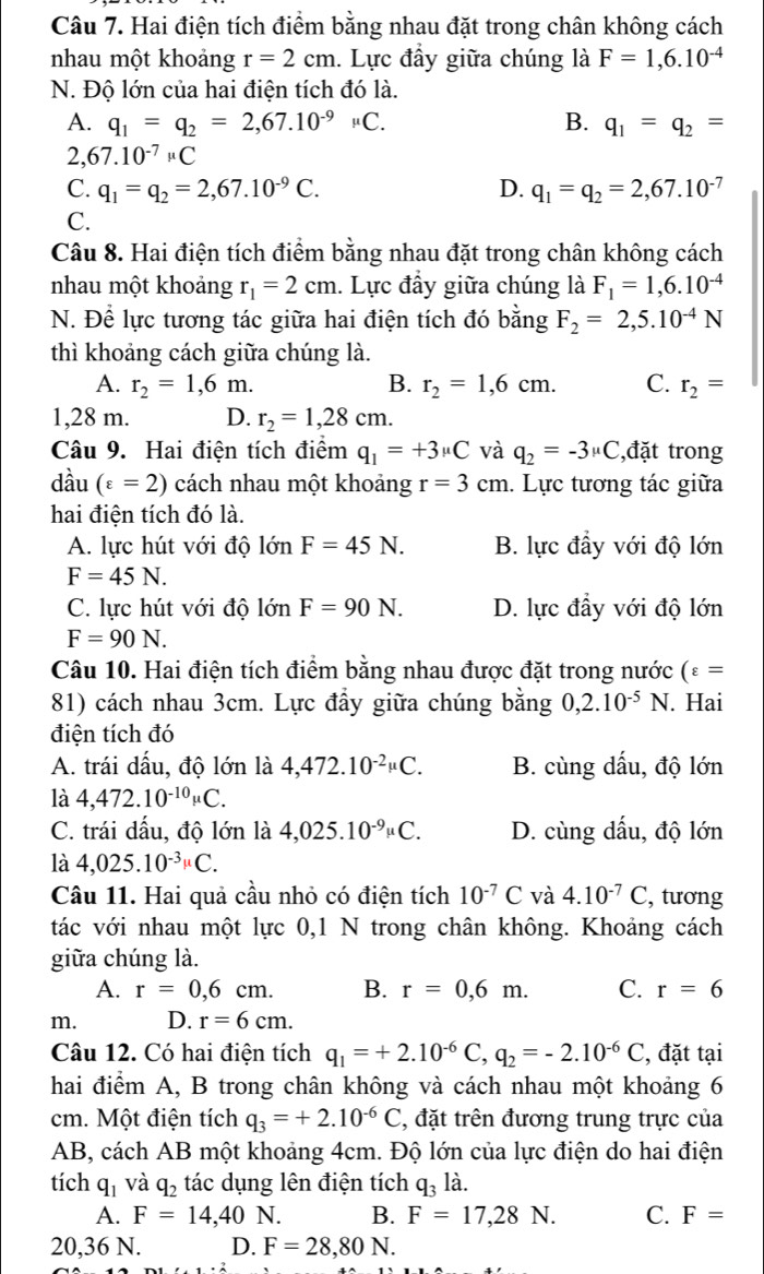 Hai điện tích điểm bằng nhau đặt trong chân không cách
nhau một khoảng r=2cm. Lực đầy giữa chúng là F=1,6.10^(-4)
N. Độ lớn của hai điện tích đó là.
A. q_1=q_2=2,67.10^(-9)mu C. B. q_1=q_2=
2, 67.10^(-7)mu C
C. q_1=q_2=2,67.10^(-9)C. D. q_1=q_2=2,67.10^(-7)
C.
Câu 8. Hai điện tích điểm bằng nhau đặt trong chân không cách
nhau một khoảng r_1=2cm. Lực đầy giữa chúng là F_1=1,6.10^(-4)
N. Để lực tương tác giữa hai điện tích đó bằng F_2=2,5.10^(-4)N
thì khoảng cách giữa chúng là.
A. r_2=1,6m. B. r_2=1,6cm. C. r_2=
1,28 m. D. r_2=1,28cm.
Câu 9. Hai điện tích điểm q_1=+3mu C và q_2=-3mu C ,đặt trong
dầu (varepsilon =2) cách nhau một khoảng r=3cm. Lực tương tác giữa
hai điện tích đó là.
A. lực hút với độ lớn F=45N. B. lực đầy với độ lớn
F=45N.
C. lực hút với độ lớn F=90N. D. lực đầy với độ lớn
F=90N.
Câu 10. Hai điện tích điểm bằng nhau được đặt trong nước (varepsilon =
81) cách nhau 3cm. Lực đầy giữa chúng bằng 0,2.10^(-5)N.. Hai
điện tích đó
A. trái dấu, độ lớn là 4,472.10^(-2)mu C. B. cùng dấu, độ lớn
là 4,472.10^(-10)mu C.
C. trái dấu, độ lớn là 4,025.10^(-9)mu C. D. cùng dấu, độ lớn
là 4,025.10^(-3)mu C.
Câu 11. Hai quả cầu nhỏ có điện tích 10^(-7)C và 4.10^(-7)C , tương
tác với nhau một lực 0,1 N trong chân không. Khoảng cách
giữa chúng là.
A. r=0,6cm. B. r=0,6m. C. r=6
m. D. r=6cm.
Câu 12. Có hai điện tích q_1=+2.10^(-6)C,q_2=-2.10^(-6)C , đặt tại
hai điểm A, B trong chân không và cách nhau một khoảng 6
cm. Một điện tích q_3=+2.10^(-6)C 2, đặt trên đương trung trực của
AB, cách AB một khoảng 4cm. Độ lớn của lực điện do hai điện
tích q_1 và q_2 tác dụng lên điện tích q_3 là.
A. F=14,40 N. B. F=17,28N. C. F=
20,36 N. D. F=28,80N.