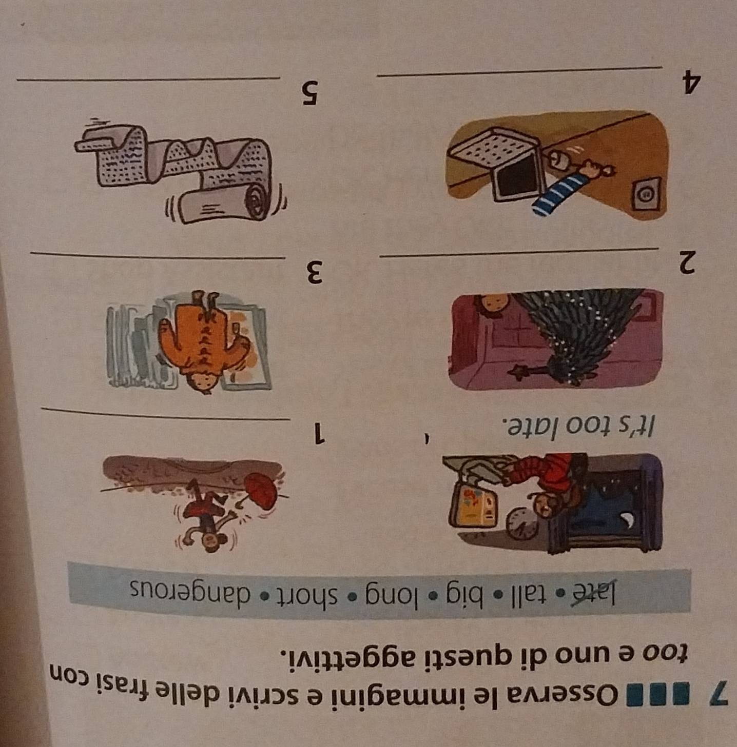 7 ■■ ■ Osserva le immagini e scrivi delle frasi con 
too e uno di questi aggettivi. 
late • tall • big • long • short • dangerous 
It’s too late. 1_ 
_2 
_3 
_4 
_5