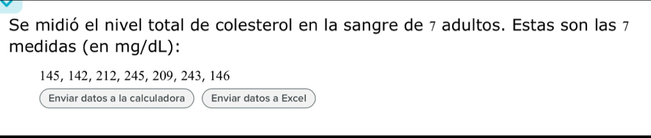 Se midió el nivel total de colesterol en la sangre de 7 adultos. Estas son las 7
medidas (en mg/dL):
145, 142, 212, 245, 209, 243, 146
Enviar datos a la calculadora Enviar datos a Excel