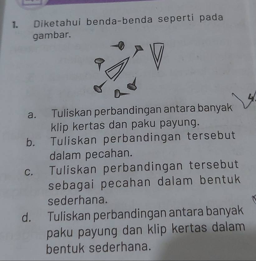 Diketahui benda-benda seperti pada
gambar.
a. Tuliskan perbandingan antara banyak
klip kertas dan paku payung.
b. Tuliskan perbandingan tersebut
dalam pecahan.
c. Tuliskan perbandingan tersebut
sebagai pecahan dalam bentuk
sederhana.
d. Tuliskan perbandingan antara banyak
paku payung dan klip kertas dalam 
bentuk sederhana.