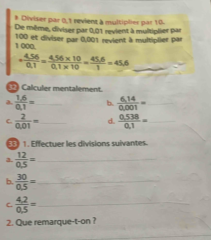 Diviser par 0,1 revient à multiplier par 10. 
De même, diviser par 0,01 revient à multiplier par
100 et diviser par 0,001 revient à multiplier par
1 000. 
__ ·  (4,56)/0,1 = (4,56* 10)/0,1* 10 = (45,6)/1 =45,6
Calculer mentalement. 
a.  (1,6)/0,1 = _  (6,14)/0,001 = _ 
b. 
C  2/0,01 = _ 
d.  (0,538)/0,1 = _ 
8 1. Effectuer les divisions suivantes. 
a.  12/0.5 = _ 
b.  30/0.5 = _ 
C.  (4,2)/0,5 = _ 
2. Que remarque-t-on ? 
_