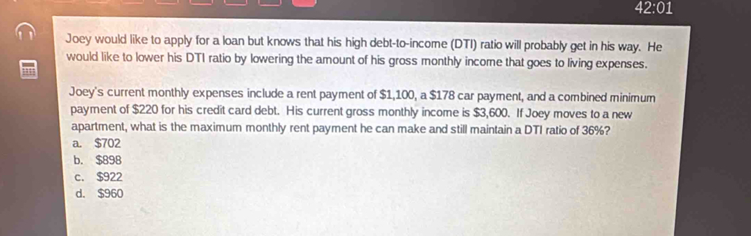 42:01 
Joey would like to apply for a loan but knows that his high debt-to-income (DTI) ratio will probably get in his way. He
would like to lower his DTI ratio by lowering the amount of his gross monthly income that goes to living expenses.
Joey's current monthly expenses include a rent payment of $1,100, a $178 car payment, and a combined minimum
payment of $220 for his credit card debt. His current gross monthly income is $3,600. If Joey moves to a new
apartment, what is the maximum monthly rent payment he can make and still maintain a DTI ratio of 36%?
a. $702
b. $898
c. $922
d. $960