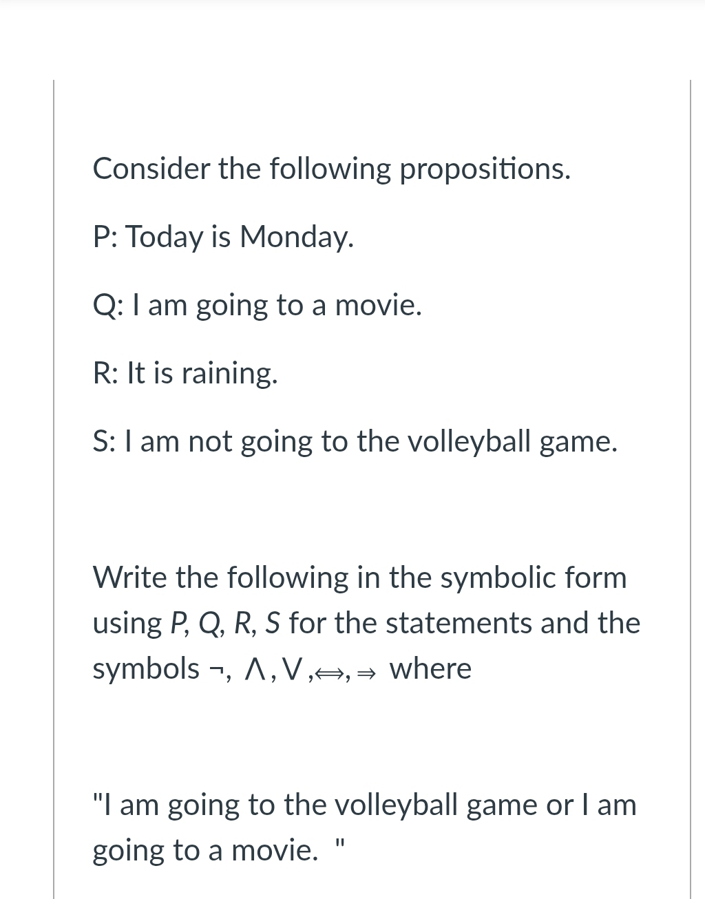 Consider the following propositions. 
P: Today is Monday. 
Q: I am going to a movie. 
R: It is raining. 
S: I am not going to the volleyball game. 
Write the following in the symbolic form 
using P, Q, R, S for the statements and the 
symbols ¬, ∧ , ∀ ,⇔, → where 
"I am going to the volleyball game or I am 
going to a movie. "