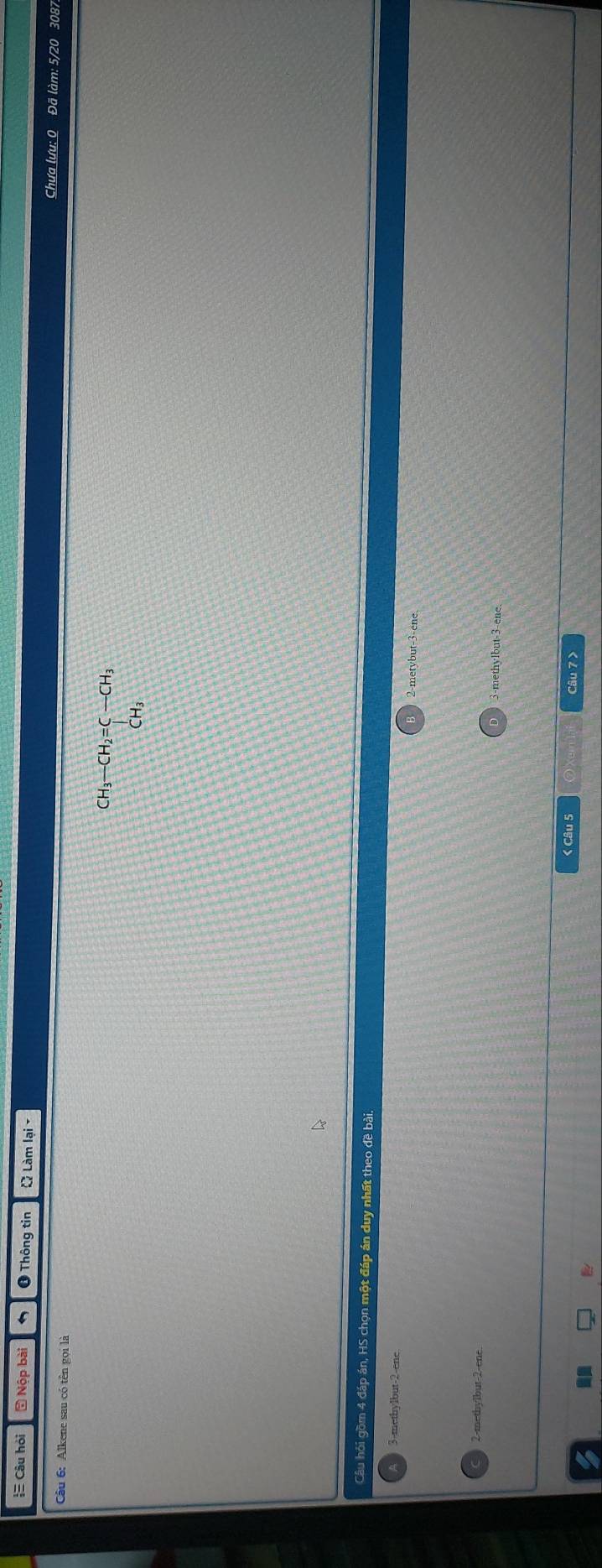 = Câu hỏi 5 Nộp bài ❶ Thông tin Q Làm lại - Chưa lưu: 0 Đã làm: 5/20 3087
Câu 6: Alkene sau có tên gọi là
CH_3-CH_2=C-CH_3
Câu hỏi gồm 4 đáp án, HS chọn một đáp án duy nhất theo đề bài.
3-methylbut -2 -ene 2 -metybut -3 -ene
2-methylbut -2 -ene
3-methylbut -3 -ene.
< Câu 5 Câu 7 >