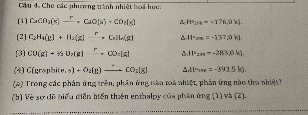 Cho các phương trình nhiệt hoá học: 
(1) CaCO_3(s)xrightarrow I°CaO(s)+CO_2(g)
△ _rH°_298=+176,0kJ. 
(2) C_2H_4(g)+H_2(g)xrightarrow f°C_2H_6(g)
△ _rH°_298=-137,0kJ. 
(3) CO(g)+1/2O_2(g)xrightarrow f°CO_2(g)
△ _rH^o_298=-283,0kJ. 
(4) C (graphite,s)+O_2(g)xrightarrow f°CO_2(g)
△ _rH^o_298=-393,5kJ. 
(a) Trong các phản ứng trên, phản ứng nào toả nhiệt, phản ứng nào thu nhiệt? 
(b) Vẽ sơ đồ biểu diễn biến thiên enthalpy của phản ứng (1) và (2).