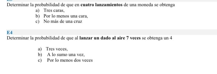 Determinar la probabilidad de que en cuatro lanzamientos de una moneda se obtenga
a) Tres caras,
b) Por lo menos una cara,
c) No más de una cruz
E4
Determinar la probabilidad de que al Ianzar un dado al aire 7 veces se obtenga un 4
a) Tres veces,
b) A lo sumo una vez,
c) Por lo menos dos veces