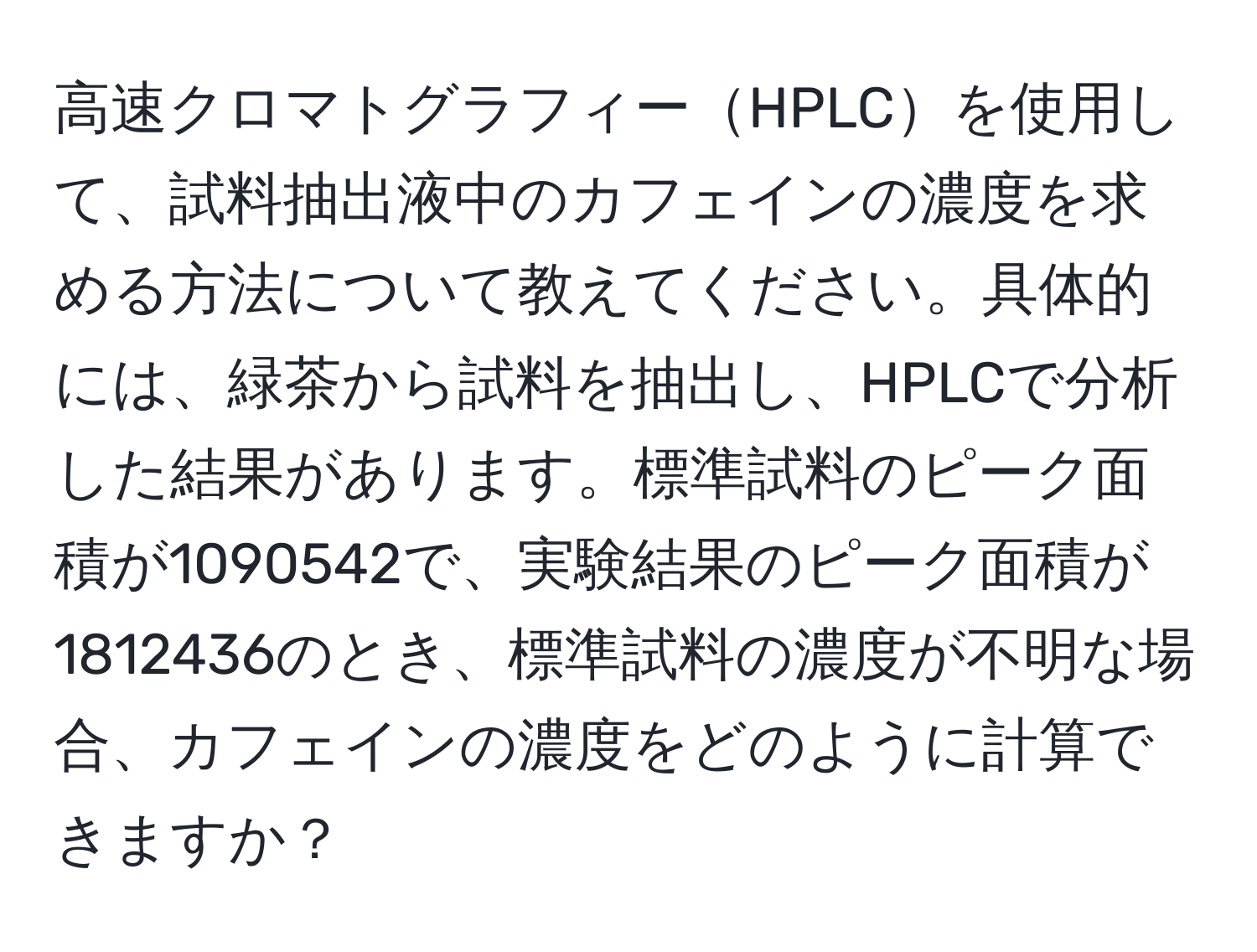 高速クロマトグラフィーHPLCを使用して、試料抽出液中のカフェインの濃度を求める方法について教えてください。具体的には、緑茶から試料を抽出し、HPLCで分析した結果があります。標準試料のピーク面積が1090542で、実験結果のピーク面積が1812436のとき、標準試料の濃度が不明な場合、カフェインの濃度をどのように計算できますか？