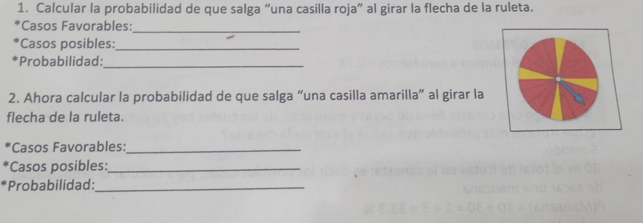 Calcular la probabilidad de que salga “una casilla roja” al girar la flecha de la ruleta. 
*Casos Favorables:_ 
*Casos posibles:_ 
*Probabilidad:_ 
2. Ahora calcular la probabilidad de que salga “una casilla amarilla” al girar la 
flecha de la ruleta. 
*Casos Favorables:_ 
*Casos posibles:_ 
*Probabilidad:_