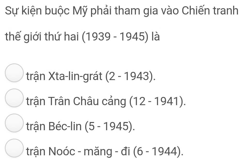 Sự kiện buộc Mỹ phải tham gia vào Chiến tranh
thế giới thứ hai (1939-1945) ) là
trận Xta-lin-grát (2-1943).
trận Trân Châu cảng (12-1941).
trận Béc-lin (5-1945).
trận Noóc - măng - đi (6-1944).