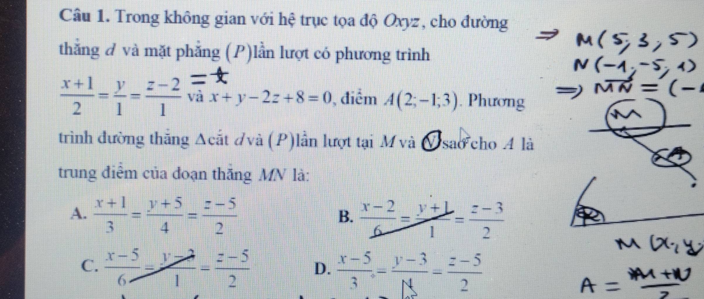 Trong không gian với hệ trục tọa độ Oxyz, cho đường
thẳng A và mặt phẳng (P)lần lượt có phương trinh
 (x+1)/2 = y/1 = (z-2)/1  và x+y-2z+8=0 , điểm A(2;-1;3). Phương
trình đường thăng Acất dvà (P)lần lượt tại M và A sao cho A là
trung điễm của đoạn thăng MV là:
A.  (x+1)/3 = (y+5)/4 = (z-5)/2 
B.  (x-2)/6 = (y+1)/1 = (z-3)/2 
C.  (x-5)/6 - (y-2)/1 = (z-5)/2 
D.  (x-5)/3 = (y-3)/N = (z-5)/2 