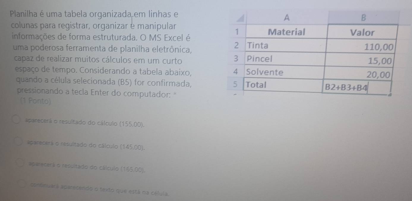 Planilha é uma tabela organizada em linhas e
colunas para registrar, organizar é manipular
informações de forma estruturada. O MS Excel é
uma poderosa ferramenta de planilha eletrônica,
capaz de realizar muitos cálculos em um curto 
espaço de tempo. Considerando a tabela abaixo, 
quando a célula selecionada (B5) for confirmada,
pressionando a tecla Enter do computador: *
(1 Ponto)
aparecerá o resultado do cálculo (155,00),
aparecerá o resultado do cálculo (145,00).
aparecerá o resultado do cálculo (165, 00)
continuará aparecendo o texto que está na célula.