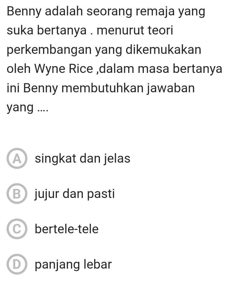 Benny adalah seorang remaja yang
suka bertanya . menurut teori
perkembangan yang dikemukakan
oleh Wyne Rice ,dalam masa bertanya
ini Benny membutuhkan jawaban
yang ....
A singkat dan jelas
Bjujur dan pasti
Cbertele-tele
D panjang lebar