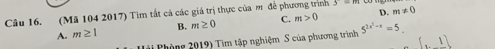 (Mã 104 2017) Tìm tất cả các giá trị thực của m đề phương trình 3^-=m
B. m≥ 0 C. m>0 D. m!= 0
A. m≥ 1
Tri Phòng 2019) Tìm tập nghiệm S của phương trình 5^(2x^2)-x=5.
[1._ 1]