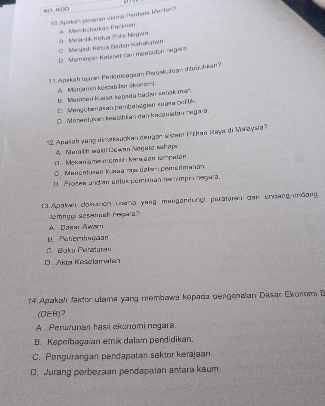 NO. KOD
10. Apakah peranan utama Perdana Menteri?
A. Membubarkan Parlimen.
B. Melantik Ketua Polis Negara.
C. Menjadi Ketua Badan Kehakiman.
D. Memimpin Kabinet dan mentadbir negara.
11.Apakah tujuan Perlembagaan Persekutuan ditubuhkan?
A. Menjamin kestabilan ekonomi.
B. Memberi kuasa kepada badan kehakiman.
C. Mengutamakan pembahagian kuasa politik.
D. Menentukan kestabilan dan kedaulatan negara.
12.Apakah yang dimaksudkan dengan sistem Pilihan Raya di Malaysia?
A. Memilih wakil Dewan Negara sahaja.
B. Mekanisme memilih kerajaan tempatan.
C. Menentukan kuasa raja dalam pemerintahan.
D. Proses undian untuk pemilihan pemimpin negara.
13.Apakah dokumen utama yang mengandungi peraturan dan undang-undang
tertinggi sesebuah negara?
A. Dasar Awam
B. Perlembagaan
C. Buku Peraturan
D. Akta Keselamatan
14.Apakah faktor utama yang membawa kepada pengenalan Dasar Ekonomi B
(DEB)?
A. Penurunan hasil ekonomi negara.
B. Kepelbagaian etnik dalam pendidikan.
C. Pengurangan pendapatan sektor kerajaan.
D. Jurang perbezaan pendapatan antara kaum.