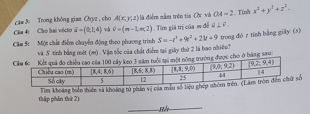 Trong không gian Oxyz , cho A(x;y;z) là điểm nằm trên tia Ox và OA=2. Tính x^2+y^2+z^2.
Câu 4: Cho hai véctơ vector u=(0;1;4) và vector v=(m-1;m;2). Tìm giá trị của m đề vector u⊥ vector v.
Câu 5: Một chất điểm chuyển động theo phương trình S=-t^3+9t^2+21t+9 trong đó t tính bằng giây (s)
và S tính bằng mét (m) . Vận tốc của chất điểm tại giây thứ 2 là bao nhiêu?
ược cho ở bảng sau:
Tìm khoảng biến thiên và khoảng tứ phân vị của mẫu 
thập phân thứ 2)
_ế_