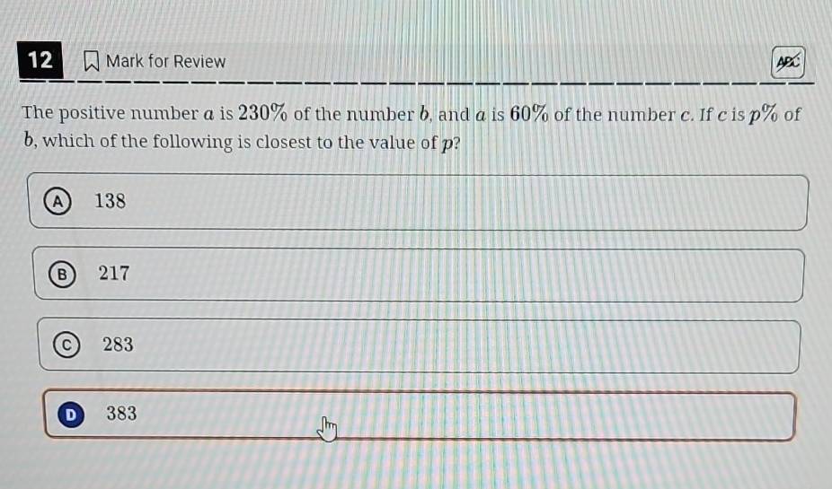 for Review ABC
The positive number a is 230% of the number b, and a is 60% of the number c. If c is p% of
b, which of the following is closest to the value of p?
A 138
B 217
283
D 383