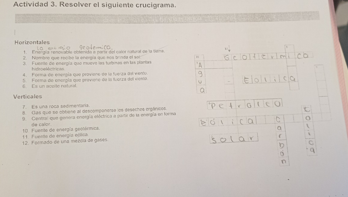 Actividad 3. Resolver el siguiente crucigrama. 
Horizontales 
1. Energía renovable obtenida a partir del calor natural de la tierra. 
2. Nombre que recibe la energía que nos brinda el sol 
3. Fuente de energía que mueve las turbinas en las plantas 
hidro e léctricas 
4. Forma de energía que proviene de la fuerza del viento. 
5. Forma de energía que proviene de la fuerza del viento. 
6. Es un aceite natural. 
Verticales 
7. Es una roça sedimentaria. 
8. Gas que se obtiene al descomponerse los desechos orgánicos. 
9. Central que genera energía eléctrica a partir de la energía en forma 
de calor. 
10. Fuente de energía geotérmica. 
11. Fuente de energía eólica. 
12. Formado de una mezcla de gases.