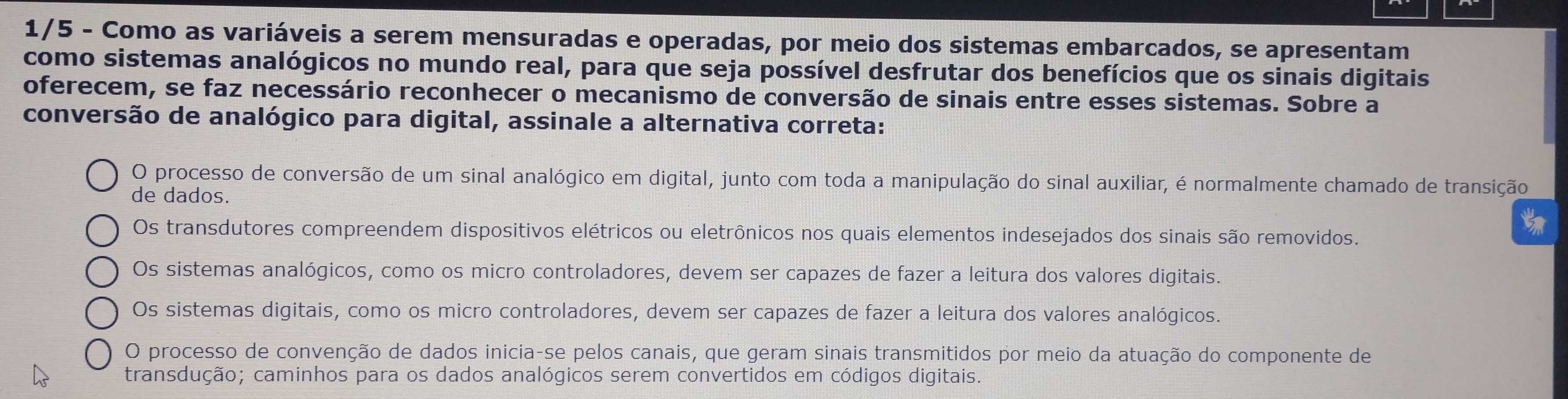 1/5 - Como as variáveis a serem mensuradas e operadas, por meio dos sistemas embarcados, se apresentam
como sistemas analógicos no mundo real, para que seja possível desfrutar dos benefícios que os sinais digitais
oferecem, se faz necessário reconhecer o mecanismo de conversão de sinais entre esses sistemas. Sobre a
conversão de analógico para digital, assinale a alternativa correta:
O processo de conversão de um sinal analógico em digital, junto com toda a manipulação do sinal auxiliar, é normalmente chamado de transição
de dados.
Os transdutores compreendem dispositivos elétricos ou eletrônicos nos quais elementos indesejados dos sinais são removidos.
Os sistemas analógicos, como os micro controladores, devem ser capazes de fazer a leitura dos valores digitais.
Os sistemas digitais, como os micro controladores, devem ser capazes de fazer a leitura dos valores analógicos.
O processo de convenção de dados inicia-se pelos canais, que geram sinais transmitidos por meio da atuação do componente de
transdução; caminhos para os dados analógicos serem convertidos em códigos digitais.