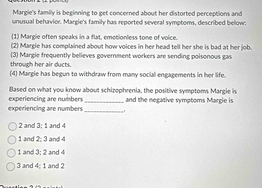 Margie's family is beginning to get concerned about her distorted perceptions and
unusual behavior. Margie's family has reported several symptoms, described below:
(1) Margie often speaks in a flat, emotionless tone of voice.
(2) Margie has complained about how voices in her head tell her she is bad at her job.
(3) Margie frequently believes government workers are sending poisonous gas
through her air ducts.
(4) Margie has begun to withdraw from many social engagements in her life.
Based on what you know about schizophrenia, the positive symptoms Margie is
experiencing are numbers _and the negative symptoms Margie is
experiencing are numbers_
.
2 and 3; 1 and 4
1 and 2; 3 and 4
1 and 3; 2 and 4
3 and 4; 1 and 2