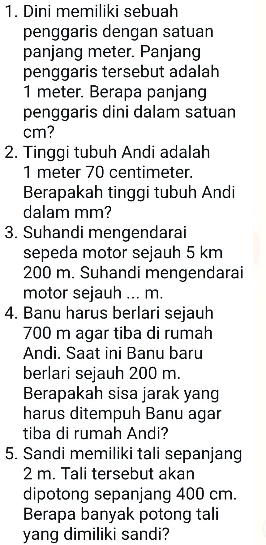 Dini memiliki sebuah 
penggaris dengan satuan 
panjang meter. Panjang 
penggaris tersebut adalah
1 meter. Berapa panjang 
penggaris dini dalam satuan
cm? 
2. Tinggi tubuh Andi adalah
1 meter 70 centimeter. 
Berapakah tinggi tubuh Andi 
dalam mm? 
3. Suhandi mengendarai 
sepeda motor sejauh 5 km
200 m. Suhandi mengendarai 
motor sejauh ... m. 
4. Banu harus berlari sejauh
700 m agar tiba di rumah 
Andi. Saat ini Banu baru 
berlari sejauh 200 m. 
Berapakah sisa jarak yang 
harus ditempuh Banu agar 
tiba di rumah Andi? 
5. Sandi memiliki tali sepanjang
2 m. Tali tersebut akan 
dipotong sepanjang 400 cm. 
Berapa banyak potong tali 
yang dimiliki sandi?