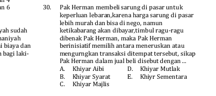 6 30. Pak Herman membeli sarung di pasar untuk
keperluan lebaran,karena harga sarung di pasar
lebih murah dan bisa di nego, namun
yah sudah ketikabarang akan dibayar,timbul ragu-ragu
aniyah dibenak Pak Herman, maka Pak Herman
i biaya dan berinisiatif memilih antara meneruskan atau
a bagi laki- mengurngkan transaksi ditempattersebut, sikap
Pak Herman dalam jual beli disebut dengan ...
A. Khiyar Aibi D. Khiyar Mutlak
B. Khiyar Syarat E. Khiyr Sementara
C. Khiyar Majlis