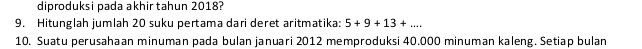 diproduksi pada akhir tahun 2018? 
9. Hitunglah jumlah 20 suku pertama dari deret aritmatika: 5+9+13+... 
10. Suatu perusahaan minuman pada bulan januari 2012 memproduksi 40.000 minuman kaleng. Setiap bulan