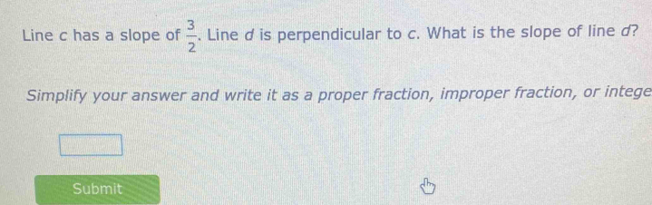 Line c has a slope of  3/2 . Line d is perpendicular to c. What is the slope of line d? 
Simplify your answer and write it as a proper fraction, improper fraction, or intege 
Submit