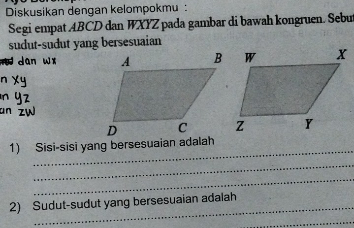 Diskusikan dengan kelompokmu : 
Segi empat ABCD dan WXYZ pada gambar di bawah kongruen. Sebu 
sudut-sudut yang bersesuaian 
ün 
_ 
1) Sisi-sisi yang bersesuaian adalah 
_ 
_ 
_ 
2) Sudut-sudut yang bersesuaian adalah 
_