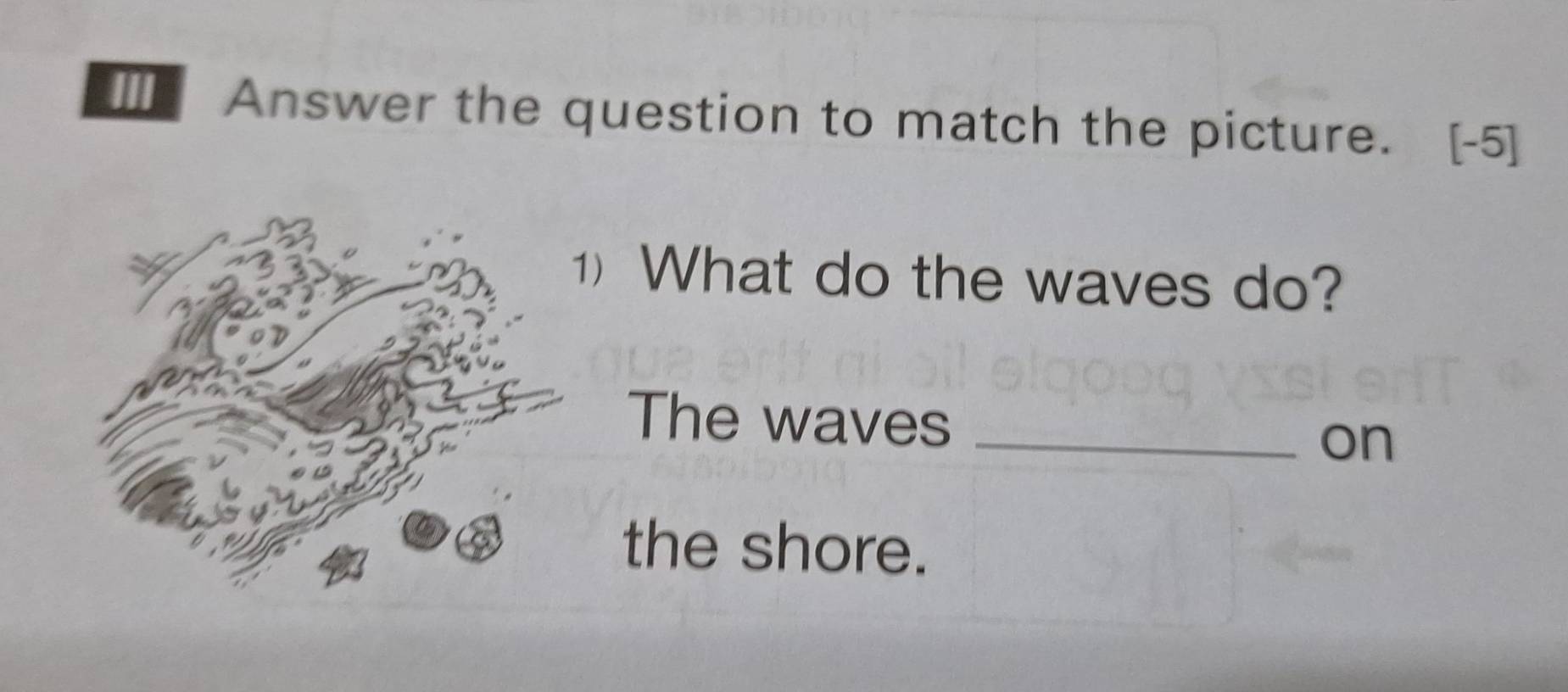 ] Answer the question to match the picture. [-5] 
) What do the waves do? 
The waves _on 
the shore.