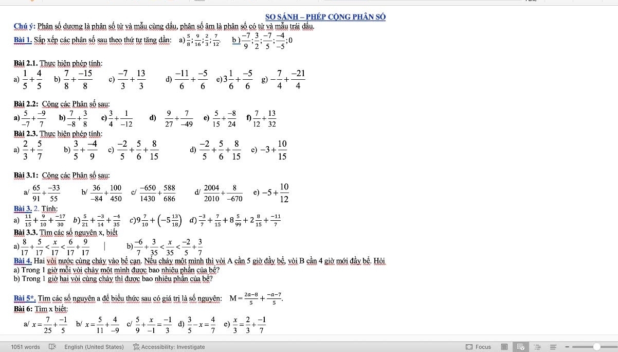SO SÁNH - PHÉP CộNG PHÂN SÓ
Chủ ý: Phân số dương là phân số tử và mẫu cùng dầu, phân số âm là phân số có tử và mẫu trái đấu.
Bài 1. Sắp xếp các phân số sau theo thứ tự tăng dần: a)  5/8 ; 9/16 ; 2/3 ; 7/12 . b )  (-7)/9 ; 3/2 ; (-7)/5 ; (-4)/-5 ;
Bài 2.1. Thực hiện phép tính:
a)  1/5 + 4/5  b)  7/8 + (-15)/8  c)  (-7)/3 + 13/3  d)  (-11)/6 + (-5)/6  e 3 1/6 + (-5)/6  g) - 7/4 + (-21)/4 
Bài 2.2: Cộng các Phân số sau:
a)  5/-7 + (-9)/7  b)  7/-8 + 3/8  c)  3/4 + 1/-12  d)  9/27 + 7/-49  e)  5/15 + (-8)/24  f  7/12 + 13/32 
Bài 2.3. Thực hiện phép tính:
a)  2/3 + 5/7  b)  3/5 + (-4)/9  c)  (-2)/5 + 5/6 + 8/15  d)  (-2)/5 + 5/6 + 8/15  e) -3+ 10/15 
Bài 3.1: Cộng các Phân số sau:
a/  65/91 + (-33)/55  b/  36/-84 + 100/450  c/  (-650)/1430 + 588/686  d/  2004/2010 + 8/-670  e) -5+ 10/12 
Bài 3. 2. Tính:
a)  11/15 + 9/10 + (-17)/30  b  5/21 + (-3)/14 + (-4)/35  C 9 7/10 +(-5 13/18 ) d)  (-3)/7 + 7/15 +8 5/99 +2 8/15 + (-11)/7 
Bài 3.3. Tìm các số nguyên x, biết
a)  8/17 + 5/17  b)  (-6)/7 + 3/35 
Bài 4. Hai vòi nước cùng chảy vào bể cạn. Nếu chảy một mình thì vòi A cần 5 giờ đầy bể, vòi B cần 4 giờ mới đầy bể. Hỏi
a) Trong 1 giờ mỗi vòi chảy một mình được bao nhiệu phần của bể?
b) Trong 1 giờ hai vòi cùng chảy thì được bao nhiêu phân của bề?
Bài 5*. Tìm các số nguyên a để biểu thức sau có giá trị là số nguyên: M= (2a-8)/5 + (-a-7)/5 .
Bài 6: Tìm x biết:
a/ x= 7/25 + (-1)/5  b/ x= 5/11 + 4/-9  c  5/9 + x/-1 = (-1)/3  d)  3/5 -x= 4/7   x/3 = 2/3 + (-1)/7 
1051 words I English (United States) Accessibility: Investigate Focus
