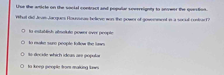 Use the article on the social contract and popular sovereignty to answer the question.
What did Jean-Jacques Rousseau believe was the power of government in a social contract?
to establish absolute power over people
to make sure people follow the laws
to decide which ideas are popular
to keep people from making laws