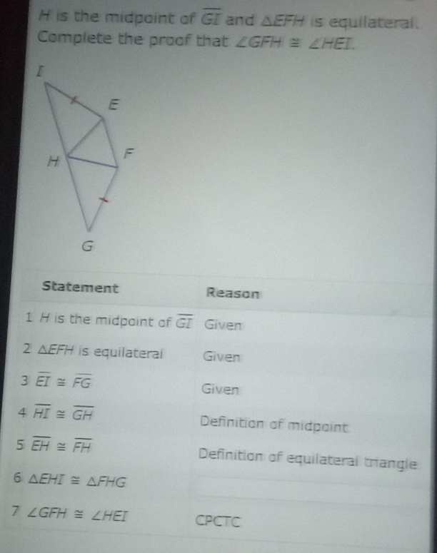 H is the midpaint of overline GI and △ EFH is equilateral. 
Complete the proof that ∠ GFH≌ ∠ HEI. 
Statement Reason 
1. H is the midpoint of overline GI Given 
2 △ EFH is equilateral Given
3overline EI≌ overline FG Given
4overline HI≌ overline GH Definition of midpaint
5overline EH≌ overline FH Definition of equilateral triangle 
6 △ EHI≌ △ FHG
7 ∠ GFH≌ ∠ HEI CPCTC