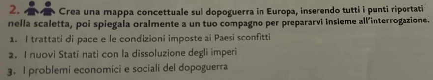 Crea una mappa concettuale sul dopoguerra in Europa, inserendo tutti i punti riportati 
nella scaletta, poi spiegala oralmente a un tuo compagno per prepararvi insieme all’interrogazione. 
1. I trattati di pace e le condizioni imposte ai Paesi sconfitti 
2 I nuovi Stati nati con la dissoluzione degli imperi 
3. I problemi economici e sociali del dopoguerra