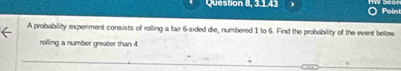 Question 8, 3.1.43 HW Scor 
Point 
A probability experiment consists of rolling a fair 6 -sided die, numbered 1 to 6. Find the probability of the event below 
rolling a number greater than 4