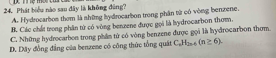 T1 lệ môi của c.
24. Phát biểu nào sau đây là không đúng?
A. Hydrocarbon thơm là những hydrocarbon trong phân tử có vòng benzene.
B. Các chất trong phân tử có vòng benzene được gọi là hydrocarbon thơm.
C. Những hydrocarbon trong phân tử có vòng benzene được gọi là hydrocarbon thơm.
D. Dãy đồng đẳng của benzene có công thức tổng quát C_nH_2n-6(n≥ 6).