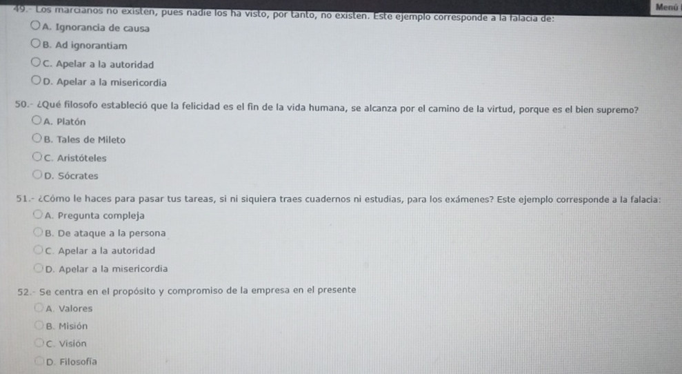 Menú
49.- Los marcianos no existen, pues nadie los ha visto, por tanto, no existen. Este ejemplo corresponde a la falacía de:
A. Ignorancia de causa
B. Ad ignorantiam
C. Apelar a la autoridad
D. Apelar a la misericordia
50.- ¿Qué filosofo estableció que la felicidad es el fin de la vida humana, se alcanza por el camino de la virtud, porque es el bien supremo?
A. Platón
B. Tales de Mileto
C. Aristóteles
D. Sócrates
51.- ¿Cómo le haces para pasar tus tareas, si ni siquiera traes cuadernos ni estudias, para los exámenes? Este ejemplo corresponde a la falacia:
A. Pregunta compleja
B. De ataque a la persona
C. Apelar a la autoridad
D. Apelar a la misericordia
52.- Se centra en el propósito y compromiso de la empresa en el presente
A. Valores
B. Misión
C. Visión
D. Filosofía