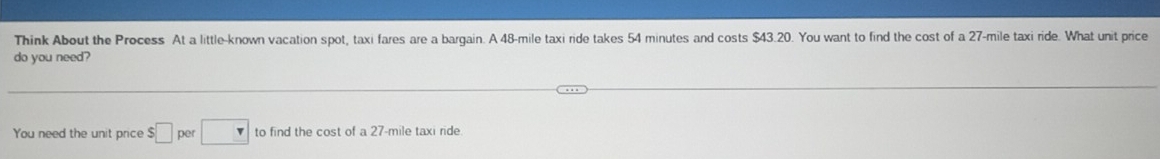 Think About the Process At a little-known vacation spot, taxi fares are a bargain. A 48-mile taxi ride takes 54 minutes and costs $43.20. You want to find the cost of a 27-mile taxi ride. What unit price 
do you need? 
You need the unit price $□ per □ to find the cost of a 27-mile taxi ride.