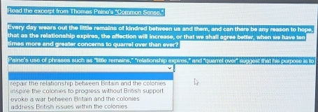 Read the excerpt from Thomas Paine's "Common Sense,"
Every day wears out the little remains of kindred between us and them, and can there be any reason to hope,
that as the relationship expires, the affection will increase, or that we shall agree better, when we have ten
times more and greater concerns to quarrel over than ever?
Paine's use of phrases such as "little remains," "relationship expires," and "quarrel over" suggest that his purpose is to
repair the relationship between Britain and the colonies
inspire the colomies to progress without British support
evoke a war between Britain and the colonies
address British issues within the colonies