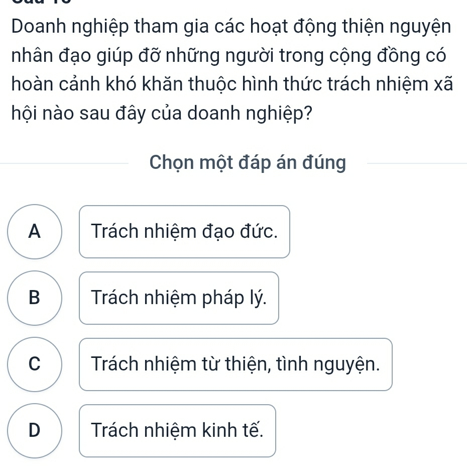 Doanh nghiệp tham gia các hoạt động thiện nguyện
nhân đạo giúp đỡ những người trong cộng đồng có
hoàn cảnh khó khăn thuộc hình thức trách nhiệm xã
nội nào sau đây của doanh nghiệp?
Chọn một đáp án đúng
A Trách nhiệm đạo đức.
B Trách nhiệm pháp lý.
C Trách nhiệm từ thiện, tình nguyện.
D Trách nhiệm kinh tế.