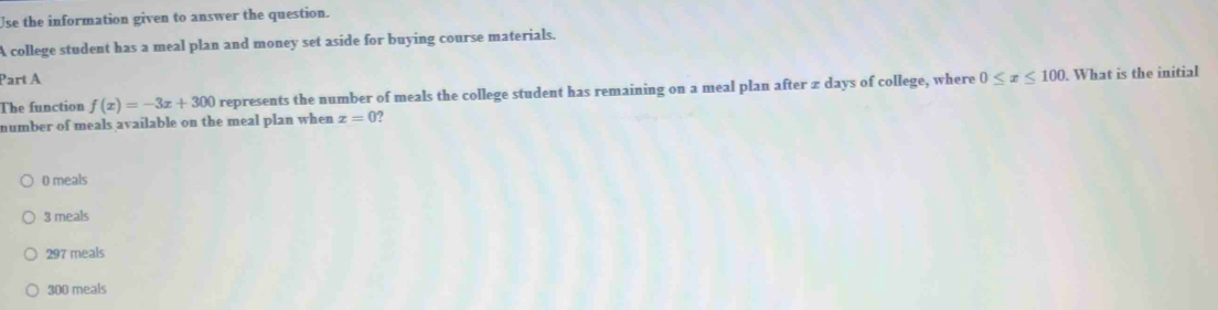 Use the information given to answer the question.
A college student has a meal plan and money set aside for buying course materials.
Part A
The function f(x)=-3x+300 represents the number of meals the college student has remaining on a meal plan after z days of college, where 0≤ x≤ 100 What is the initial
number of meals available on the meal plan when x=0 ?
0 meals
3 meals
297 meals
300 meals