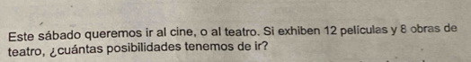 Este sábado queremos ir al cine, o al teatro. Si exhiben 12 películas y 8 obras de 
teatro, ¿cuántas posibilidades tenemos de ir?