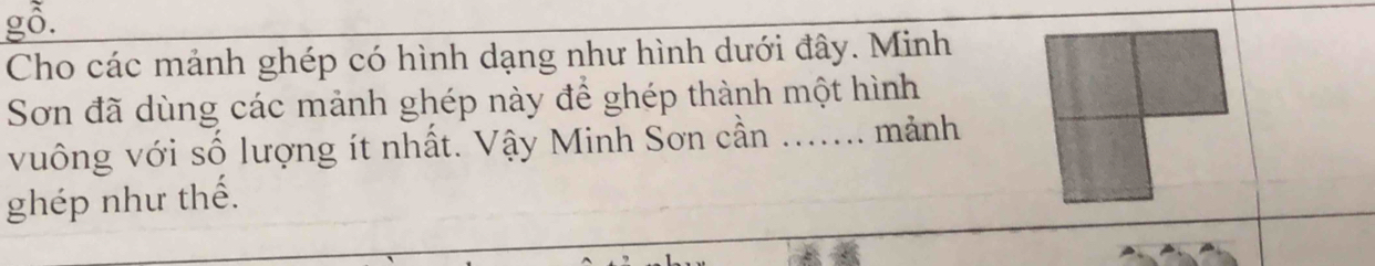 gỗ. 
Cho các mảnh ghép có hình dạng như hình dưới đây. Minh 
Sơn đã dùng các mảnh ghép này để ghép thành một hình 
vuông với số lượng ít nhất. Vậy Minh Sơn cần ....... mảnh 
ghép như thế.