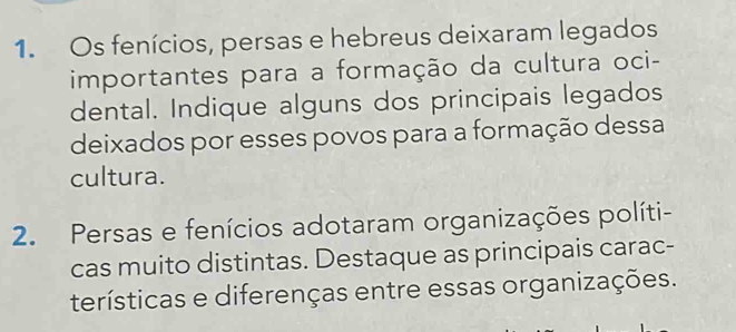 Os fenícios, persas e hebreus deixaram legados 
importantes para a formação da cultura oci- 
dental. Indique alguns dos principais legados 
deixados por esses povos para a formação dessa 
cultura. 
2. Persas e fenícios adotaram organizações políti- 
cas muito distintas. Destaque as principais carac- 
terísticas e diferenças entre essas organizações.