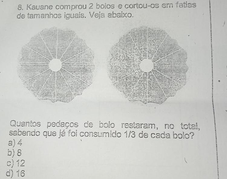 Kauane comprou 2 bolos e cortouços em fatias
de tamanhos iguais. Veja abaixo.
Quantos pedaços de bolo restaram, no total,
sabendo que já foi consumido 1/3 de cada bolo?
a) 4
b) 8
c) 12
d) 16