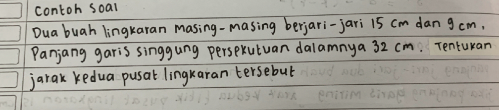 contoh soal 
Dua buah lingkaran masing-masing berjari-jari 15 cm dan g cm, 
Panjang garis singgung perspkutuan dalamnya 32 cm. Tentukan 
jarak kedua pusat lingkaran tersebut