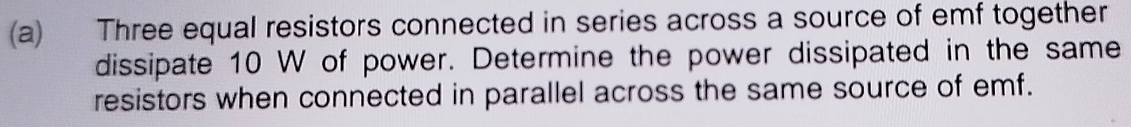 Three equal resistors connected in series across a source of emf together 
dissipate 10 W of power. Determine the power dissipated in the same 
resistors when connected in parallel across the same source of emf.