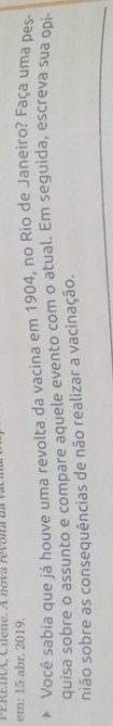 EIKA, C ilene. A nova revoira da va c 
em: 15 abr. 2019. 
Você sabia que já houve uma revolta da vacina em 1904, no Rio de Janeiro? Faça uma pes 
quisa sobre o assunto e compare aquele evento com o atual. Em seguida, escreva sua opi- 
nião sobre as consequências de não realizar a vacinação.