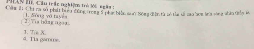 PHAN III. Câu trắc nghiệm trả lời ngắn : 
Cầu 1: Chỉ ra số phát biểu đúng trong 5 phát biểu sau? Sóng điện từ có tần số cao hơn ánh sáng nhìn thấy là 
1. Sóng vô tuyến. 
2. Tia hồng ngoại. 
3. Tia X. 
4. Tia gamma.